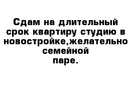 Сдам на длительный срок квартиру студию в новостройке,желательно семейной паре.